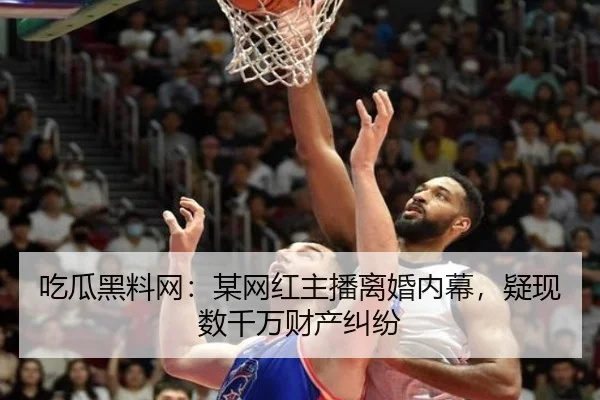 吃瓜黑料网：某网红主播离婚内幕，疑现数千万财产纠纷
